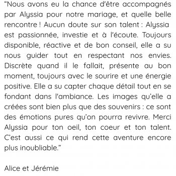 “Incroyable ! Magique ! Émouvant ! Tu as réussi à capter tous les instants qui nous ont fait pleurer, fait rire et fait vibrer lors de notre journée. C'était notre mariage, mais nous souhaitions a
