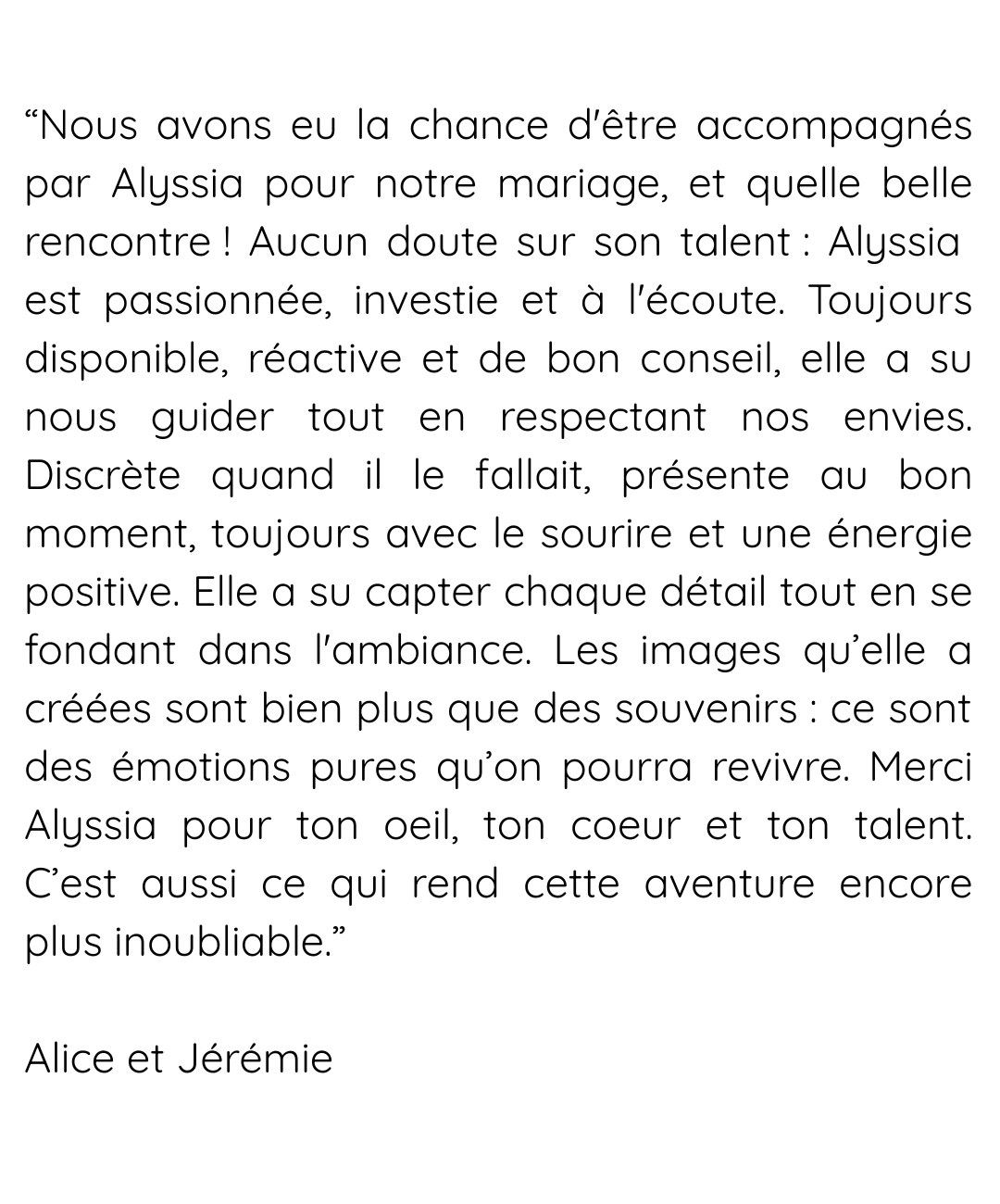 “Incroyable ! Magique ! Émouvant ! Tu as réussi à capter tous les instants qui nous ont fait pleurer, fait rire et fait vibrer lors de notre journée. C'était notre mariage, mais nous souhaitions a